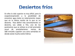 En ellos la vida superior es muy difícil, pero la
evapotranspiración y la posibilidad de
encontrar agua dulce es notoriamente mayor
que en la clásica noción de lo que es un
desierto. Para definir más concretamente un
desierto, sea cálido o frío, uno de los
parámetros que se utilizan es el del promedio
anual de precipitaciones: menos de
500 mm/año suponen una zona semiárida en
donde existe mucho estrés hidrico
 