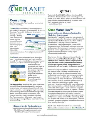 Q2	
  2011	
  
creative & practical solutions for business excellence                                          Welcome	
  to	
  the	
  2011	
  Q1	
  One	
  Planet	
  Associates,	
  LLC	
  
                                                                                                Newsletter.	
  	
  This	
  newsletter	
  keeps	
  our	
  colleagues	
  and	
  
                                                                                                friends	
  up-­‐to-­‐date.	
  	
  We	
  are	
  always	
  on	
  the	
  lookout	
  for	
  new	
  
  Consulting                                                                                    opportunities,	
  and	
  people	
  who	
  want	
  to	
  join	
  the	
  team.	
  	
  
                                                                                                Don’t	
  hesitate	
  to	
  shoot	
  us	
  an	
  email!	
  	
  
  One	
  Planet	
  Associates’	
  has	
  honed	
  our	
  focus	
  on	
  two	
  
                                                                                                -­‐	
  	
  Lorie,	
  Udo	
  and	
  Sam	
  
  areas	
  of	
  consulting.	
  
  	
  
  OneMission	
  is	
  our	
  strategic	
  consulting	
  practice.	
  	
  	
  
  We	
  work	
  with	
  customers	
  to	
  focus	
  on	
  their	
  Strategy	
  &	
                OneMarcellus™
  Roadmap,	
  Playbook	
  &	
  Guideposts,	
  Governance	
  
  Strategy	
  and	
  Risk	
                                                                       Cameron	
  County	
  Advances	
  Sustainable	
  
  Strategy.	
  	
  	
  We	
  help	
                                                               Shale	
  Gas	
  Development	
  
  them	
  connect	
  their	
                                                                      OneMarcellus™	
  is	
  a	
  highly	
  integrated	
  and	
  automated	
  
  vision,	
  with	
  the	
                                                                        information	
  system	
  for	
  the	
  transparent	
  and	
  sustainable	
  
  impacted	
  business	
                                                                          development	
  of	
  the	
  Marcellus	
  Shale.	
  	
  There	
  are	
  two	
  
  processes	
  to	
  an	
  	
  	
                                                                 OneMarcellus™	
  offerings:	
  	
  Outreach	
  &	
  Water	
  
  actionable	
  project	
                                                                         Management.	
  	
  	
  Cameron	
  County	
  led	
  a	
  countywide	
  
  plan.	
  	
  	
  Our	
                                                                          implementation	
  of	
  the	
  Outreach	
  solution	
  to	
  integrate	
  
  specialties	
  are	
                                                                            and	
  automate	
  their	
  emergency	
  preparation	
  processes.	
  	
  
  CRM	
  /	
  ERP	
  /	
                                                                          Due	
  to	
  its	
  ease	
  of	
  implementation,	
  ease	
  of	
  use	
  and	
  
  eCommerce	
  solutions,	
  Process	
  Optimization	
  and	
  IT	
                               significant	
  benefits,	
  Cameron	
  County	
  highly	
  
  Optimization.	
                                                                                 recommends	
  OneMarcellus™.	
  
  	
                                                                                              	
  
  OneTeam	
  is	
  our	
  way	
  to	
  supercharge	
  the	
  project	
                            Tina	
  Lorson,	
  Director	
  of	
  Cameron	
  County	
  Chamber	
  of	
  
  team	
  –	
  providing	
  experience	
  and	
  expertise	
  where	
                             Commerce,	
  stated	
  “	
  OneMarcellus	
  ™	
  gives	
  us	
  the	
  
  needed.	
  	
  	
  We	
  can	
  work	
  side-­‐by-­‐side	
  to	
  support	
  junior	
           ability	
  to	
  have	
  “one	
  click”	
  to	
  the	
  single	
  source	
  of	
  
  resources,	
  or	
  take	
  an	
  interim	
  leadership	
  role.	
  	
  In	
                    information	
  to	
  enable	
  community	
  preparedness.	
  
                                                both	
  cases	
  we	
  help	
                     Simply	
  said,	
  OneMarcellus™	
  helps	
  us	
  keep	
  the	
  
       	
  
               Your Winning Team
                    Supercharged                strengthen	
  your	
  team	
  to	
                community	
  safe	
  and	
  prepare	
  for	
  business	
  growth.”	
  	
  	
  
                                                deliver	
  business	
  value.	
  	
  	
  	
       	
  
                           CIO
                                                We	
  can	
  jump	
  right	
  in	
  as	
          Cameron	
  County	
  brought	
  their	
  deep	
  experience	
  and	
  
  Business
                            Strategy &
                                                Strategic	
  Advisors,	
                          put	
  OneMarcellus™	
  Outreach	
  solution	
  through	
  its	
  
                                                                                                  paces.	
  	
  After	
  entering	
  the	
  information	
  on	
  the	
  pads,	
  
  Process &    Governance                  Technology   Operations

                                                Program	
  Management,	
  
                            Architecture
    Reqs




   Process
                                                Risk	
  &	
  Quality	
                            wells,	
  compressor	
  locations	
  and	
  emergency	
  contacts,	
  
 Integration
                 PMO

                                                Management,	
  and	
                              Cameron	
  County	
  was	
  able	
  to	
  have	
  a	
  single,	
  factual	
  
                       Risk                     Process	
  Integration	
  
                                       One Planet resources
                                                                                                  source	
  for	
  use	
  by	
  many	
  stakeholders.	
  Accessible	
  from	
  
                                                                                                  any	
  computer	
  or	
  smart	
  phone,	
  the	
  information	
  is	
  at	
  
                       Manager

                                                Management.	
  
                                       augmenting your team



                                                	
                                                their	
  fingertips	
  whenever	
  they	
  need	
  it.	
  During	
  
  Our	
  Methodology	
  brings	
  the	
  best	
  of	
  our	
  experience	
                        emergency	
  situations,	
  it	
  will	
  enable	
  rapid	
  collaboration	
  
  into	
  a	
  full	
  lifecycle	
  methodology	
  with	
  a	
  process	
  to	
                   between	
  organizations	
  and	
  individuals.	
  In	
  addition,	
  it	
  
  pinpoint	
  areas	
  where	
  enterprises	
  will	
  benefit	
  from	
                          will	
  enable	
  efficiency	
  for	
  a	
  small	
  number	
  of	
  people	
  to	
  
  expert	
  assistance.	
  	
  	
  Leveraging	
  our	
  rapid	
  assessment	
                     proactively	
  resolve	
  the	
  situation.	
  In	
  8	
  weeks,	
  Cameron	
  
  process	
  through	
  discussion	
  and	
  methodology	
  cards,	
                              County	
  was	
  able	
  to	
  go	
  from	
  disparate	
  data	
  to	
  a	
  highly	
  
  we	
  aid	
  you	
  in	
  determining	
  areas	
  that	
  are	
  fully	
                        integrated	
  and	
  automated	
  information	
  system,	
  to	
  
  covered	
  and	
  where	
  expert	
  assistance	
  is	
  needed.	
  	
                          greatly	
  improve	
  their	
  emergency	
  response	
  preparation	
  
  One	
  Planet	
  Associates	
  delivers	
  our	
  experience	
  &	
                             and	
  provide	
  a	
  central	
  access	
  for	
  the	
  community.	
  With	
  
  methodology,	
  working	
  with	
  your	
  team	
  to	
  deliver	
  the	
                       the	
  increase	
  in	
  Marcellus	
  Shale	
  development,	
  Cameron	
  
  business	
  results.	
                                                                          County	
  is	
  taking	
  its	
  community	
  preparedness	
  to	
  a	
  new	
  
                                                                                                  level	
  with	
  OneMarcellus™.	
  
                                                                                                  	
  
                Contact us to find out more                                                       Reach	
  out	
  to	
  the	
  OneMarcellus™	
  lead	
  partner	
  Udo	
  
               Lorie.Buckingham@oneplanetassociates.com	
  	
  	
  	
                             Edelmann	
  for	
  more	
  information	
  on	
  	
  O neMarcellus™.
                Udo.Edelmann@oneplanetassociates.com	
  	
  	
  
                  Sam.Shane@oneplanetassociates.com	
  	
                                       	
  	
  

                                                                        www.oneplanetassociates.com	
  
 