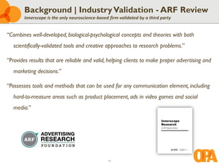 10
Background | IndustryValidation - ARF Review
Innerscope is the only neuroscience-based firm validated by a third party
“Combines well-developed, biological-psychological concepts and theories with both
scientifically-validated tools and creative approaches to research problems.”
“Provides results that are reliable and valid, helping clients to make proper advertising and
marketing decisions.”
“Possesses tools and methods that can be used for any communication element, including
hard-to-measure areas such as product placement, ads in video games and social
media.”
 