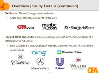 16
 Websites: Three (3) target news websites
 CNN.com, MSNBC.com & NYTIMES.com
 Target OPA Ad Units: Three (3) examples of each OPA Ad Unit (total of 9
different OPA Ad Units)
 Bing, Cleveland Clinic, Cadillac, Mercedes, Unilever, Westin, (+3 to remain
unidentified)
Overview | Study Details (continued)
 