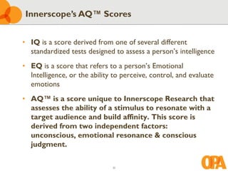30
• IQ is a score derived from one of several different
standardized tests designed to assess a person’s intelligence
• EQ is a score that refers to a person’s Emotional
Intelligence, or the ability to perceive, control, and evaluate
emotions
• AQ™ is a score unique to Innerscope Research that
assesses the ability of a stimulus to resonate with a
target audience and build affinity. This score is
derived from two independent factors:
unconscious, emotional resonance & conscious
judgment.
Innerscope’s AQ™ Scores
 