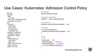 openpolicyagent.org
Use Cases: Kubernetes: Admission Control Policy
kind: Pod
metadata:
labels:
app: nginx
name: nginx-1493591563-bvl8q
namespace: production
spec:
containers:
- image: nginx
name: nginx
securityContext:
privileged: true
dnsPolicy: ClusterFirst
nodeName: minikube
restartPolicy: Always
status:
containerStatuses:
- name: nginx
ready: true
hostIP: 192.168.99.100
phase: Running
podIP: 172.17.0.4
# references
spec.containers[0].image
# variables and iteration
container := spec.containers[index]
# expressions
container.securityContext.privileged == true
# functions
is_privileged(container) {
container.securityContext.privileged == true
}
# rules
deny {
review.user == “bob”
review.operation == “CREATE”
review.namespace == “production”
is_privileged(spec.containers[_])
}
 