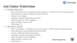 openpolicyagent.org
Use Cases: Kubernetes
● Cluster placement
○ Policy: choose clusters a workload should be deployed to. JSON pointer for analyzing request
○ Data: Depends on cluster metadata (mirrored from k8s)
○ Decision: set of clusters
○ Integration: webhook hardcoded to ask GET /
○ Policy management: K8s ConfigMaps
○ Mode: proactive, reactive, audit
○ Performance: 1s
● Admission control
○ Policy: authorization + modification of incoming request. JSON pointer for analyzing request
○ Data: Depends on pod metadata (mirrored from k8s)
○ Decision: JSON patch describing changes
○ Integration: webhook hardcoded to ask GET /
○ Policy management: k8s ConfigMaps
○ Mode: proactive, reactive, audit
○ Performance: 1s
 