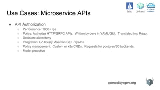 openpolicyagent.org
Use Cases: Microservice APIs
● API Authorization
○ Performance: 1000+ rps
○ Policy: Authorize HTTP/GRPC APIs. Written by devs in YAML/GUI. Translated into Rego.
○ Decision: allow/deny
○ Integration: Go library, daemon GET /<path>
○ Policy management: Custom or k8s CRDs. Requests for postgres/S3 backends.
○ Mode: proactive
Istio Linkerd
 