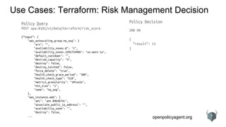 openpolicyagent.org
Use Cases: Terraform: Risk Management Decision
Policy Query
POST opa:8181/v1/data/terraform/risk_score
{“input”: {
"aws_autoscaling_group.my_asg": {
"arn": "",
"availability_zones.#": "1",
"availability_zones.3205754986": "us-west-1a",
"default_cooldown": "",
"desired_capacity": "4",
"destroy": false,
"destroy_tainted": false,
"force_delete": "true",
"health_check_grace_period": "300",
"health_check_type": "ELB",
"metrics_granularity": "1Minute",
"min_size": "1",
"name": "my_asg",
},
"aws_instance.web": {
"ami": "ami-09b4b74c",
"associate_public_ip_address": "",
"availability_zone": "",
"destroy": false,
...
Policy Decision
200 OK
{
“result”: 15
}
 