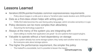 openpolicyagent.org
Lessons Learned
● Iteration/JSON-pointer/modules common expressiveness requirements
○ Policy about images in a k8s pod or about a Terraform plan needs iteration and JSON-pointer
● Data as a first-class citizen helps with writing policy
○ YAML/GUI data becomes the user-facing policy language; admin encodes semantics in Logic
● Policy decisions can be more complex than allow/deny
○ Assuming the technology supports it
● Always at the mercy of the system you are integrating with
○ Users willing to modify their application are great! So are systems that support plugins.
● Valuable to operate without a hard dependency on storage
○ Every system already has some storage system; they rarely want another etcd to manage
○ But everyone asks about storage options
● The higher the performance requirement, the simpler the policy
○ The tradeoff is unavoidable, but it’s possible to lessen the impact.
 