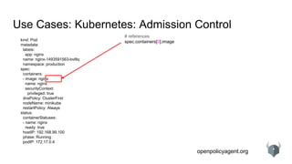 openpolicyagent.org
Use Cases: Kubernetes: Admission Control
kind: Pod
metadata:
labels:
app: nginx
name: nginx-1493591563-bvl8q
namespace: production
spec:
containers:
- image: nginx
name: nginx
securityContext:
privileged: true
dnsPolicy: ClusterFirst
nodeName: minikube
restartPolicy: Always
status:
containerStatuses:
- name: nginx
ready: true
hostIP: 192.168.99.100
phase: Running
podIP: 172.17.0.4
# references
spec.containers[0].image
 