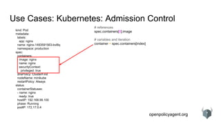 openpolicyagent.org
Use Cases: Kubernetes: Admission Control
kind: Pod
metadata:
labels:
app: nginx
name: nginx-1493591563-bvl8q
namespace: production
spec:
containers:
- image: nginx
name: nginx
securityContext:
privileged: true
dnsPolicy: ClusterFirst
nodeName: minikube
restartPolicy: Always
status:
containerStatuses:
- name: nginx
ready: true
hostIP: 192.168.99.100
phase: Running
podIP: 172.17.0.4
# references
spec.containers[0].image
# variables and iteration
container = spec.containers[index]
 