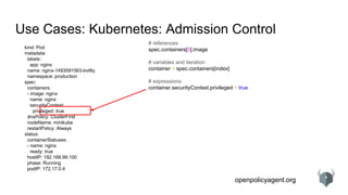 openpolicyagent.org
Use Cases: Kubernetes: Admission Control
kind: Pod
metadata:
labels:
app: nginx
name: nginx-1493591563-bvl8q
namespace: production
spec:
containers:
- image: nginx
name: nginx
securityContext:
privileged: true
dnsPolicy: ClusterFirst
nodeName: minikube
restartPolicy: Always
status:
containerStatuses:
- name: nginx
ready: true
hostIP: 192.168.99.100
phase: Running
podIP: 172.17.0.4
# references
spec.containers[0].image
# variables and iteration
container = spec.containers[index]
# expressions
container.securityContext.privileged = true
 