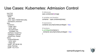 openpolicyagent.org
Use Cases: Kubernetes: Admission Control
kind: Pod
metadata:
labels:
app: nginx
name: nginx-1493591563-bvl8q
namespace: production
spec:
containers:
- image: nginx
name: nginx
securityContext:
privileged: true
dnsPolicy: ClusterFirst
nodeName: minikube
restartPolicy: Always
status:
containerStatuses:
- name: nginx
ready: true
hostIP: 192.168.99.100
phase: Running
podIP: 172.17.0.4
# references
spec.containers[0].image
# variables and iteration
container = spec.containers[index]
# expressions
container.securityContext.privileged = true
# functions
is_privileged(container) {
container.securityContext.privileged = true
}
 