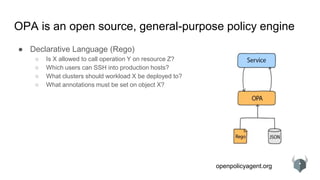 openpolicyagent.org
OPA is an open source, general-purpose policy engine
● Declarative Language (Rego)
○ Is X allowed to call operation Y on resource Z?
○ Which users can SSH into production hosts?
○ What clusters should workload X be deployed to?
○ What annotations must be set on object X?
 
