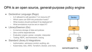 openpolicyagent.org
● Declarative Language (Rego)
○ Is X allowed to call operation Y on resource Z?
○ Which users can SSH into production hosts?
○ What clusters should workload X be deployed to?
○ What annotations must be set on object X?
● Library/Daemon (Go)
○ In-memory storage of data and policies
○ Zero runtime dependencies
○ Evaluation engine: parser, compiler, interpreter
○ Tooling: REPL, test framework, tracing
● Standard Library & Integrations
○ Authorization, admission control, auditing, etc.
○ Kubernetes, Istio, AWS, Terraform, Docker, and more.
OPA is an open source, general-purpose policy engine
 