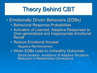 Emotionally Driven Behaviors (EDBs) Behavioral Response Probabilities Activation of Learned, Adaptive Responses to Over-generalized and Inappropriate Emotional Recall Reduce Emotional Arousal Negative Reinforcement When EDBs Lead to Unhealthy Outcomes Social Isolation, Avoidance of Adaptive Situations, Reduction in Relationship Connections Theory Behind CBT 