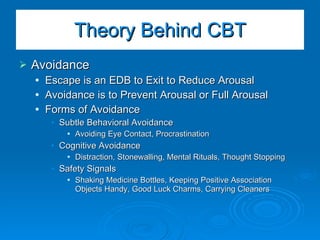 Avoidance Escape is an EDB to Exit to Reduce Arousal Avoidance is to Prevent Arousal or Full Arousal Forms of Avoidance Subtle Behavioral Avoidance  Avoiding Eye Contact, Procrastination Cognitive Avoidance Distraction, Stonewalling, Mental Rituals, Thought Stopping Safety Signals Shaking Medicine Bottles, Keeping Positive Association Objects Handy, Good Luck Charms, Carrying Cleaners Theory Behind CBT 