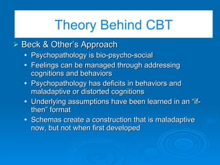 The Basic CBT Model Beck & Other’s Approach Psychopathology is bio-psycho-social Feelings can be managed through addressing cognitions and behaviors Psychopathology has deficits in behaviors and maladaptive or distorted cognitions Underlying assumptions have been learned in an “if-then” format Schemas create a construction that is maladaptive now, but not when first developed Theory Behind CBT 