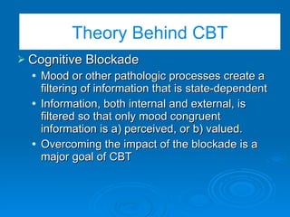 Cognitive Blockade Cognitive Blockade Mood or other pathologic processes create a filtering of information that is state-dependent Information, both internal and external, is filtered so that only mood congruent information is a) perceived, or b) valued. Overcoming the impact of the blockade is a major goal of CBT Theory Behind CBT 