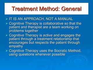 Treatment Method: General IT IS AN APPROACH, NOT A MANUAL Cognitive Therapy is collaborative so that the patient and therapist are a team working on problems together Cognitive Therapy is active and engages the patient through a treatment relationship that encourages but respects the patient through empathy Cognitive Therapy uses the Socratic Method, using questions whenever possible 