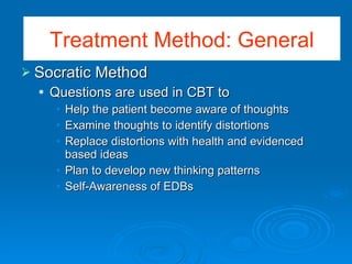 Socratic Method Questions are used in CBT to  Help the patient become aware of thoughts Examine thoughts to identify distortions Replace distortions with health and evidenced based ideas Plan to develop new thinking patterns Self-Awareness of EDBs Treatment Method: General 