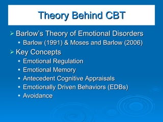 Theory Behind CBT Barlow’s Theory of Emotional Disorders Barlow (1991) & Moses and Barlow (2006) Key Concepts Emotional Regulation Emotional Memory Antecedent Cognitive Appraisals Emotionally Driven Behaviors (EDBs) Avoidance 