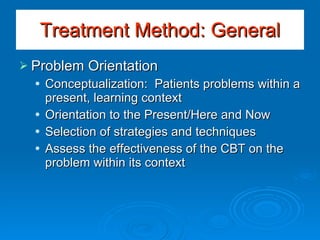 Problem Orientation Conceptualization:  Patients problems within a present, learning context Orientation to the Present/Here and Now Selection of strategies and techniques Assess the effectiveness of the CBT on the problem within its context Treatment Method: General 