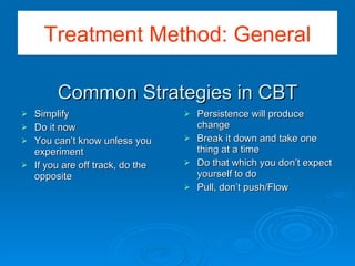 Common Strategies in CBT Simplify Do it now You can’t know unless you experiment If you are off track, do the opposite Persistence will produce change Break it down and take one thing at a time Do that which you don’t expect yourself to do Pull, don’t push/Flow Treatment Method: General 