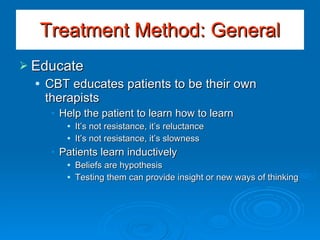 Educate CBT educates patients to be their own therapists Help the patient to learn how to learn It’s not resistance, it’s reluctance It’s not resistance, it’s slowness Patients learn inductively Beliefs are hypothesis Testing them can provide insight or new ways of thinking Treatment Method: General 
