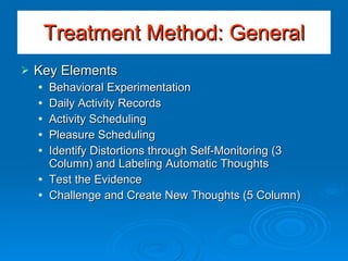 Key Elements Behavioral Experimentation Daily Activity Records Activity Scheduling Pleasure Scheduling Identify Distortions through Self-Monitoring (3 Column) and Labeling Automatic Thoughts Test the Evidence Challenge and Create New Thoughts (5 Column) Treatment Method: General 