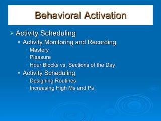 Behavioral Activation Activity Scheduling Activity Monitoring and Recording Mastery Pleasure Hour Blocks vs. Sections of the Day Activity Scheduling Designing Routines Increasing High Ms and Ps 