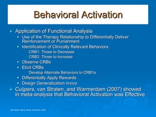 Behavioral Activation Application of Functional Analysis Use of the Therapy Relationship to Differentially Deliver Reinforcement or Punishment Identification of Clinically Relevant Behaviors CRB1: Those to Decrease CRB2: Those to Increase Observe CRBs Elicit CRBs Develop Alternate Behaviors to CRB1s Differentially Apply Rewards Design Generalization invivo  Cuijpers, van Straten, and Warmerdam (2007) showed in meta-analysis that Behavioral Activation was Effective See Kanter, Manos, Busch, and Rusch, 2008 