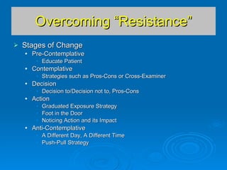 Overcoming “Resistance” Stages of Change Pre-Contemplative Educate Patient Contemplative Strategies such as Pros-Cons or Cross-Examiner Decision Decision to/Decision not to, Pros-Cons Action Graduated Exposure Strategy Foot in the Door Noticing Action and its Impact Anti-Contemplative A Different Day, A Different Time Push-Pull Strategy 