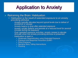 Application to Anxiety Retraining the Brain: Habituation Habituation is the result of extended exposure to an anxiety provoking stimulus Anxiety typically elevates beyond typical levels due to defeat of avoidance or escape Anxiety begins to drop after extended exposure Anxiety usually flattens and persists at a reduced level for several minutes during the exposure Over repeated exposure activities, anxiety ceases to elevate clinically when the anxiety provoking stimulus is presented Habituation is seen in Systematic Desensitization using Graduated Exposure Exposure and Response Prevention (ExRP) Direct Exposure Narrative Story Telling Interventions Flooding 