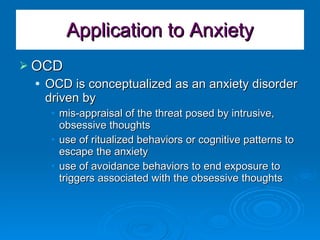 Application to Anxiety OCD OCD is conceptualized as an anxiety disorder driven by  mis-appraisal of the threat posed by intrusive, obsessive thoughts use of ritualized behaviors or cognitive patterns to escape the anxiety use of avoidance behaviors to end exposure to triggers associated with the obsessive thoughts 
