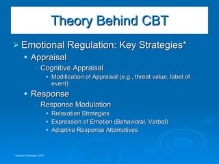 Emotional Regulation: Key Strategies* Appraisal Cognitive Appraisal Modification of Appraisal (e.g., threat value, label of event) Response Response Modulation Relaxation Strategies Expression of Emotion (Behavioral, Verbal) Adaptive Response Alternatives  Theory Behind CBT *Gross & Thompson, 2007 