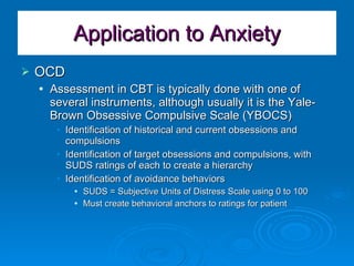 Application to Anxiety OCD Assessment in CBT is typically done with one of several instruments, although usually it is the Yale-Brown Obsessive Compulsive Scale (YBOCS) Identification of historical and current obsessions and compulsions Identification of target obsessions and compulsions, with SUDS ratings of each to create a hierarchy Identification of avoidance behaviors SUDS = Subjective Units of Distress Scale using 0 to 100 Must create behavioral anchors to ratings for patient 