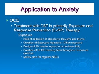 Application to Anxiety OCD Treatment with CBT is primarily Exposure and Response Prevention (ExRP) Therapy Exposure Patient collection of obsessive thoughts per theme Creation of Exposure Narrative—Often recorded Design of 90 minute exposure to be done daily Creation of SUDS tracking form throughout Exposure exercise Safety plan for atypical NSEs 