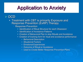 Application to Anxiety OCD Treatment with CBT is primarily Exposure and Response Prevention (ExRP) Therapy Response Prevention Identification of Ritual Structure for each Obsession Identification of Avoidance Patterns Creation of Behavioral Plan to stop Rituals and Avoidance Creation of tracking form for ritual and avoidance performance Behavioral Description Situational Factors Emotional Experiences Outcome of Ritual or Avoidance Used to Create Better Response Prevention Plans 