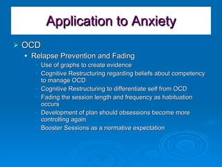 Application to Anxiety OCD Relapse Prevention and Fading Use of graphs to create evidence Cognitive Restructuring regarding beliefs about competency to manage OCD Cognitive Restructuring to differentiate self from OCD Fading the session length and frequency as habituation occurs Development of plan should obsessions become more controlling again Booster Sessions as a normative expectation 