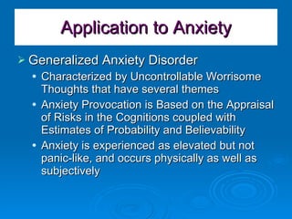 Application to Anxiety Generalized Anxiety Disorder Characterized by Uncontrollable Worrisome Thoughts that have several themes Anxiety Provocation is Based on the Appraisal of Risks in the Cognitions coupled with Estimates of Probability and Believability Anxiety is experienced as elevated but not panic-like, and occurs physically as well as subjectively 