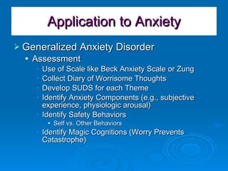 Application to Anxiety Generalized Anxiety Disorder Assessment Use of Scale like Beck Anxiety Scale or Zung Collect Diary of Worrisome Thoughts Develop SUDS for each Theme Identify Anxiety Components (e.g., subjective experience, physiologic arousal) Identify Safety Behaviors Self vs. Other Behaviors Identify Magic Cognitions (Worry Prevents Catastrophe) 