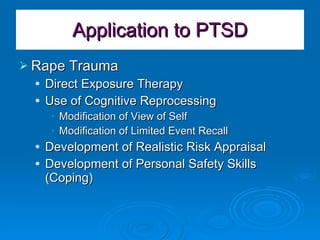 Application to PTSD Rape Trauma Direct Exposure Therapy Use of Cognitive Reprocessing Modification of View of Self Modification of Limited Event Recall Development of Realistic Risk Appraisal Development of Personal Safety Skills (Coping) 