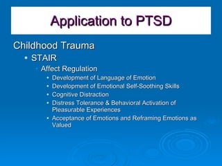 Application to PTSD Childhood Trauma  STAIR Affect Regulation Development of Language of Emotion Development of Emotional Self-Soothing Skills Cognitive Distraction Distress Tolerance & Behavioral Activation of Pleasurable Experiences Acceptance of Emotions and Reframing Emotions as Valued 