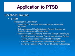 Application to PTSD Childhood Trauma  STAIR Interpersonal Connection Identification of Interpersonal Schemas & Common Life Behaviors Self-Awareness of Conflict between Trauma Emotions vs. Goals for Interpersonal Relationships Modification of Self-Defeating Behaviors Through Role Playing Identification of Power and Control Issues in Role Playing Assertiveness Skills and Beliefs of Basic Rights Creation of Interpersonal Conflict Management Skills Fostering Flexibility Within Power-Differential Relationships 