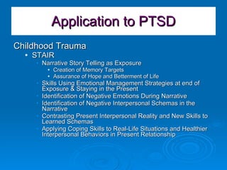 Application to PTSD Childhood Trauma  STAIR Narrative Story Telling as Exposure Creation of Memory Targets Assurance of Hope and Betterment of Life Skills Using Emotional Management Strategies at end of Exposure & Staying in the Present Identification of Negative Emotions During Narrative Identification of Negative Interpersonal Schemas in the Narrative Contrasting Present Interpersonal Reality and New Skills to Learned Schemas Applying Coping Skills to Real-Life Situations and Healthier Interpersonal Behaviors in Present Relationship 
