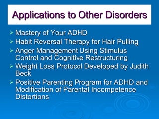 Applications to Other Disorders Mastery of Your ADHD Habit Reversal Therapy for Hair Pulling Anger Management Using Stimulus Control and Cognitive Restructuring Weight Loss Protocol Developed by Judith Beck Positive Parenting Program for ADHD and Modification of Parental Incompetence Distortions 