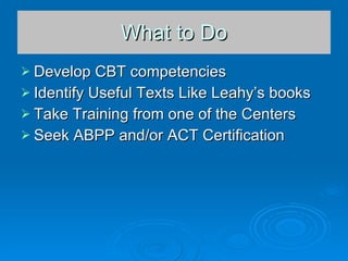 What to Do Develop CBT competencies Identify Useful Texts Like Leahy’s books Take Training from one of the Centers Seek ABPP and/or ACT Certification  
