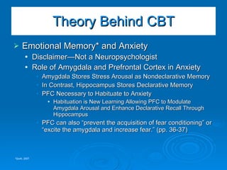 Emotional Memory* and Anxiety Disclaimer—Not a Neuropsychologist Role of Amygdala and Prefrontal Cortex in Anxiety Amygdala Stores Stress Arousal as Nondeclarative Memory In Contrast, Hippocampus Stores Declarative Memory PFC Necessary to Habituate to Anxiety Habituation is New Learning Allowing PFC to Modulate Amygdala Arousal and Enhance Declarative Recall Through Hippocampus  PFC can also “prevent the acquisition of fear conditioning” or “excite the amygdala and increase fear.” (pp. 36-37) Theory Behind CBT *Quirk, 2007 