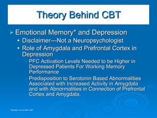 Emotional Memory* and Depression Disclaimer—Not a Neuropsychologist Role of Amygdala and Prefrontal Cortex in Depression PFC Activation Levels Needed to be Higher in Depressed Patients For Working Memory Performance Predisposition to Serotonin Based Abnormalities Associated with Increased Activity in Amygdala and with Abnormalities in Connection of Prefrontal Cortex and Amygdala.  Theory Behind CBT *Davidson, Fox & Kalin, 2007 