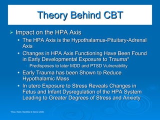 Impact on the HPA Axis The HPA Axis is the Hypothalamus-Pituitary-Adrenal Axis Changes in HPA Axis Functioning Have Been Found in Early Developmental Exposure to Trauma* Predisposes to later MDD and PTSD Vulnerability Early Trauma has been Shown to Reduce Hypothalamic Mass In utero Exposure to Stress Reveals Changes in Fetus and Infant Dysregulation of the HPA System Leading to Greater Degrees of Stress and Anxiety Theory Behind CBT *Shea, Walsh, MacMillan & Steiner (2006) 
