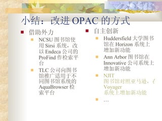 С᣺Ľ OPAC ķʽ  NCSU ͼʹ Sirsi ϵͳ Endeca ˾ ProFind ƽ̨ TLC ˾ͼƹڲͬͼϵͳ AquaBrowser ƽ̨  Huddersfield ѧͼ Horizon ϵͳ¹ Ann Arbor ͼ Innovative ˾ϵͳ¹ NJIT ͼݶѷ Voyager ϵͳ¹  