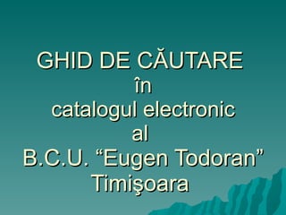 GHID DE C Ă UTARE  î n  catalogul electronic   al  B.C.U.  “Eugen Todoran” Timi ş oara  